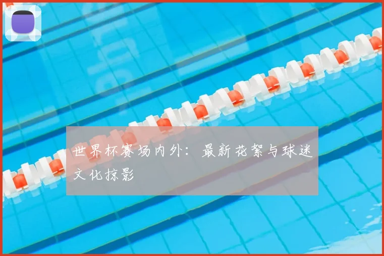 世界杯赛场内外：最新花絮与球迷文化掠影