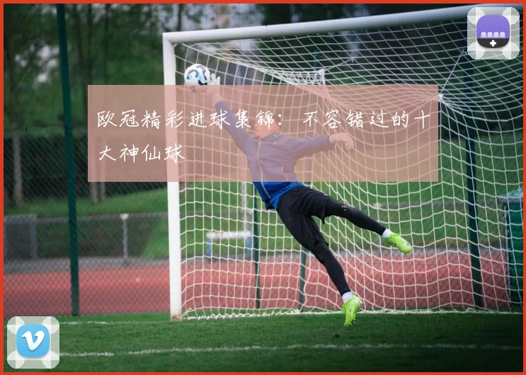欧冠精彩进球集锦：不容错过的十大神仙球