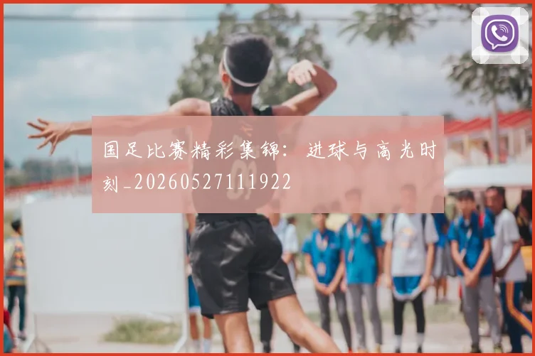国足比赛精彩集锦：进球与高光时刻_20260527111922