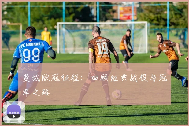 曼城欧冠征程：回顾经典战役与冠军之路