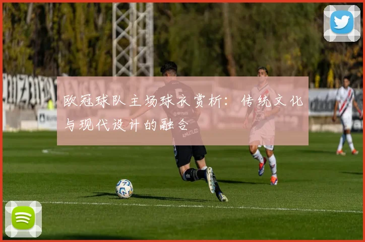 欧冠球队主场球衣赏析：传统文化与现代设计的融合