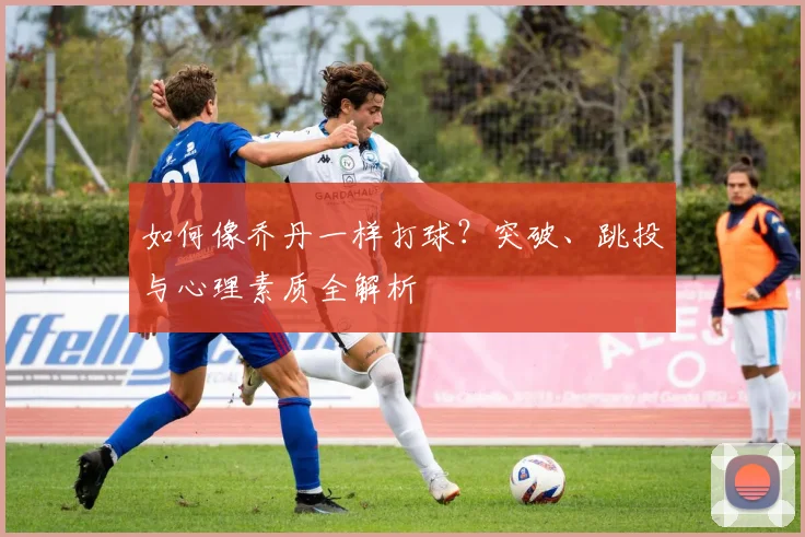 如何像乔丹一样打球？突破、跳投与心理素质全解析